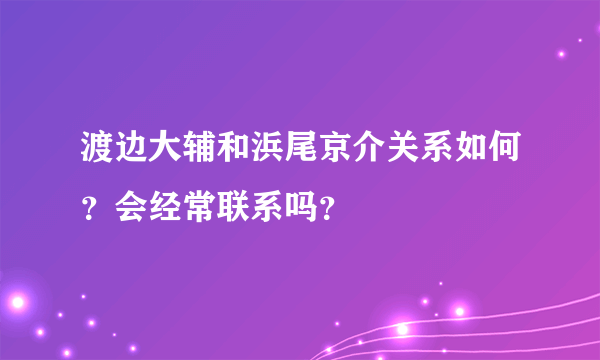 渡边大辅和浜尾京介关系如何？会经常联系吗？