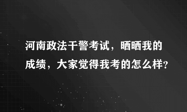 河南政法干警考试，晒晒我的成绩，大家觉得我考的怎么样？