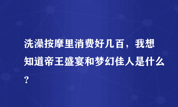 洗澡按摩里消费好几百，我想知道帝王盛宴和梦幻佳人是什么？