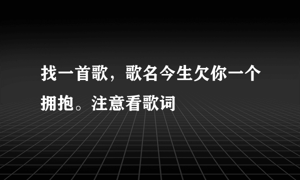 找一首歌，歌名今生欠你一个拥抱。注意看歌词