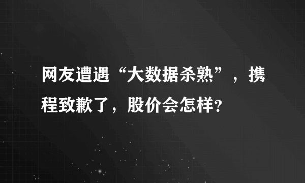 网友遭遇“大数据杀熟”，携程致歉了，股价会怎样？