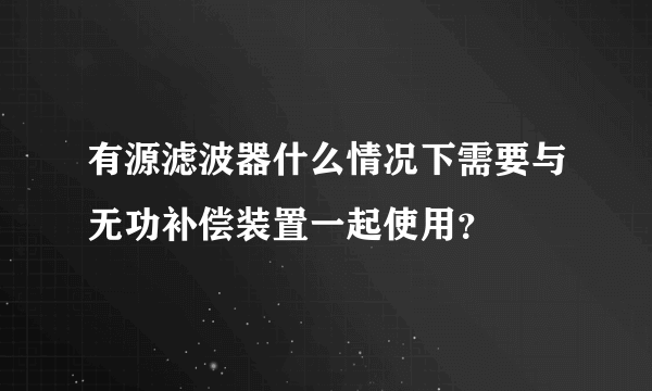 有源滤波器什么情况下需要与无功补偿装置一起使用？