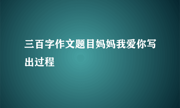 三百字作文题目妈妈我爱你写出过程