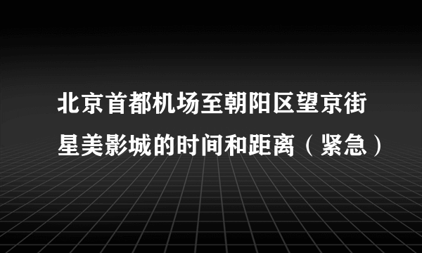 北京首都机场至朝阳区望京街星美影城的时间和距离（紧急）