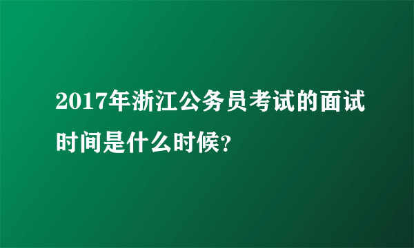 2017年浙江公务员考试的面试时间是什么时候？