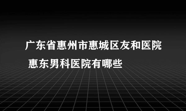 广东省惠州市惠城区友和医院 惠东男科医院有哪些