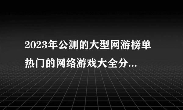 2023年公测的大型网游榜单 热门的网络游戏大全分享2023