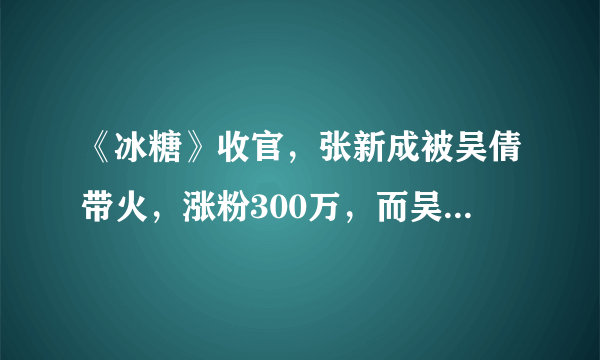 《冰糖》收官，张新成被吴倩带火，涨粉300万，而吴倩仅90万