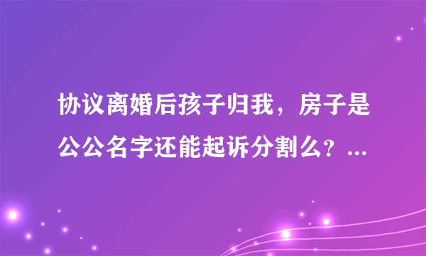 协议离婚后孩子归我，房子是公公名字还能起诉分割么？当时被前夫忽悠了说争也争不来就离了