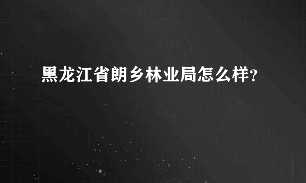 黑龙江省朗乡林业局怎么样？