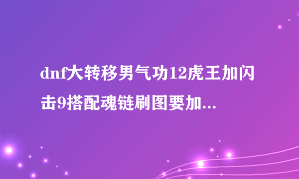 dnf大转移男气功12虎王加闪击9搭配魂链刷图要加满 念气袭 么？洗点加满 雷霆膝击 给力不？