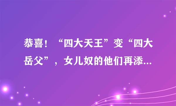 恭喜！“四大天王”变“四大岳父”，女儿奴的他们再添一位小公主，为什么？