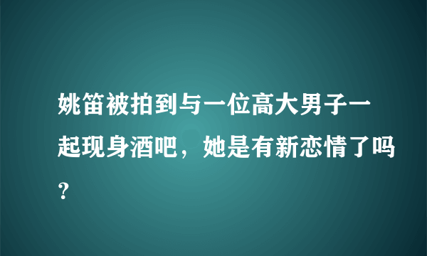 姚笛被拍到与一位高大男子一起现身酒吧，她是有新恋情了吗？