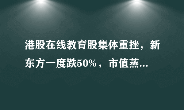 港股在线教育股集体重挫，新东方一度跌50%，市值蒸发超400亿港元