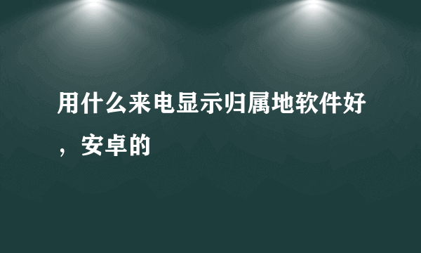 用什么来电显示归属地软件好，安卓的