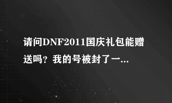 请问DNF2011国庆礼包能赠送吗？我的号被封了一年，要是赠送了明年解封这个礼包还在吗？