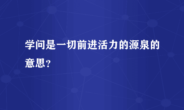 学问是一切前进活力的源泉的意思？