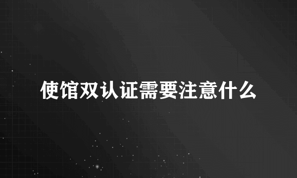 使馆双认证需要注意什么