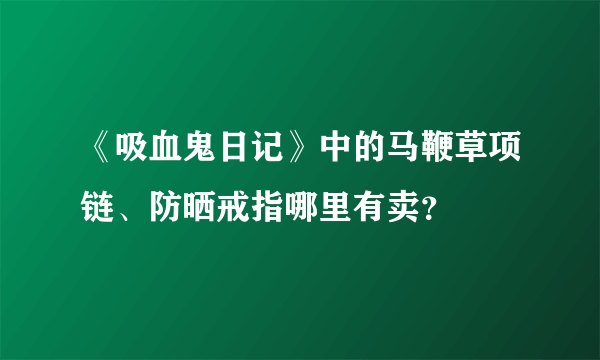 《吸血鬼日记》中的马鞭草项链、防晒戒指哪里有卖？