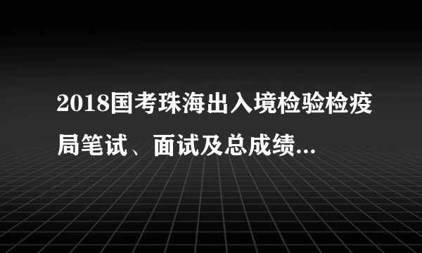2018国考珠海出入境检验检疫局笔试、面试及总成绩和体检名单（2018年3月9日）