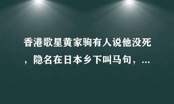 香港歌星黄家驹有人说他没死，隐名在日本乡下叫马句，这是真的还是假的？