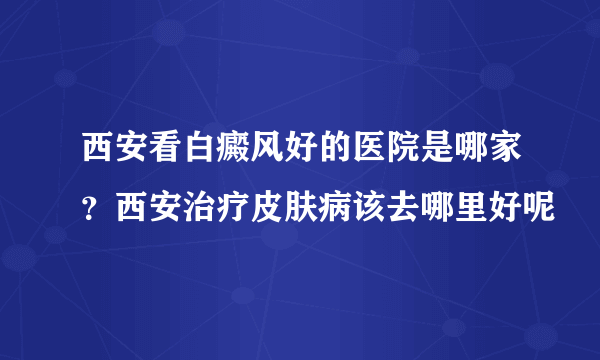 西安看白癜风好的医院是哪家？西安治疗皮肤病该去哪里好呢