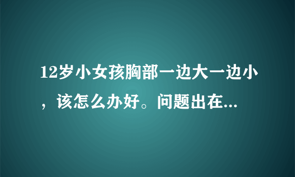 12岁小女孩胸部一边大一边小，该怎么办好。问题出在那里该怎么办