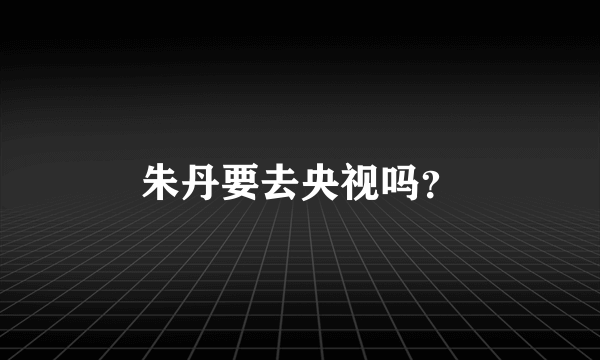 朱丹要去央视吗？