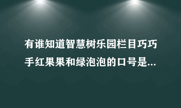 有谁知道智慧树乐园栏目巧巧手红果果和绿泡泡的口号是什么吗？