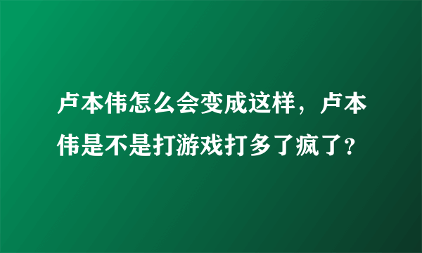 卢本伟怎么会变成这样，卢本伟是不是打游戏打多了疯了？