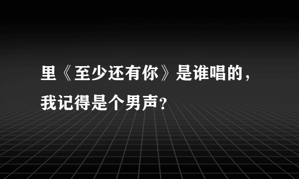 里《至少还有你》是谁唱的，我记得是个男声？