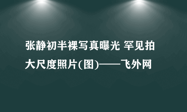 张静初半裸写真曝光 罕见拍大尺度照片(图)——飞外网