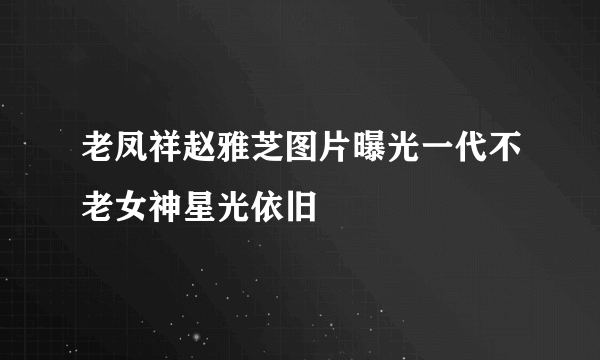 老凤祥赵雅芝图片曝光一代不老女神星光依旧