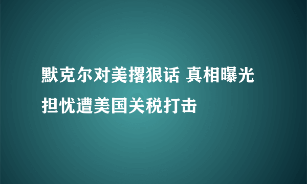 默克尔对美撂狠话 真相曝光担忧遭美国关税打击