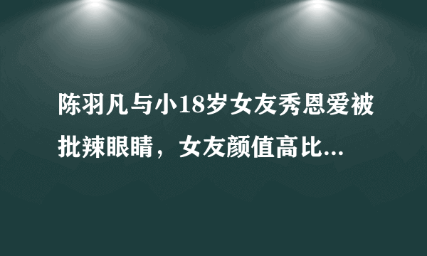 陈羽凡与小18岁女友秀恩爱被批辣眼睛，女友颜值高比前妻漂亮？