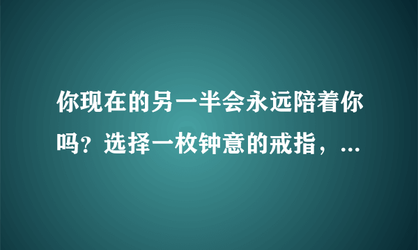 你现在的另一半会永远陪着你吗？选择一枚钟意的戒指，测试一下吧