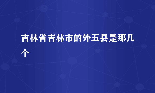 吉林省吉林市的外五县是那几个