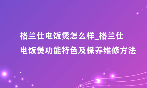 格兰仕电饭煲怎么样_格兰仕电饭煲功能特色及保养维修方法