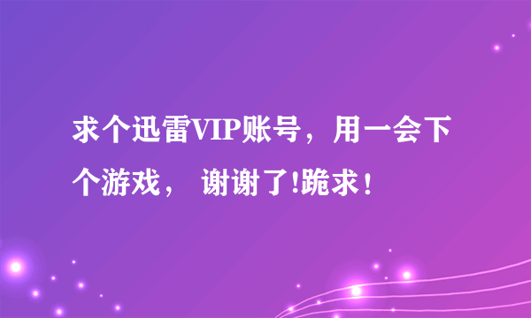 求个迅雷VIP账号，用一会下个游戏， 谢谢了!跪求！