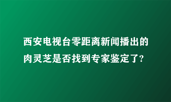 西安电视台零距离新闻播出的肉灵芝是否找到专家鉴定了?