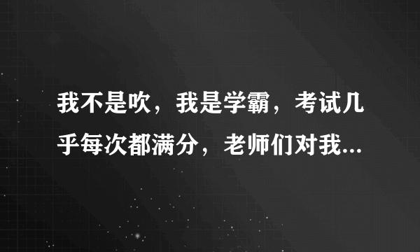 我不是吹，我是学霸，考试几乎每次都满分，老师们对我也很好，我是班长，却有很多同学都烦我，我问他们为