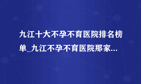 九江十大不孕不育医院排名榜单_九江不孕不育医院那家是最好的？