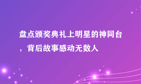 盘点颁奖典礼上明星的神同台，背后故事感动无数人