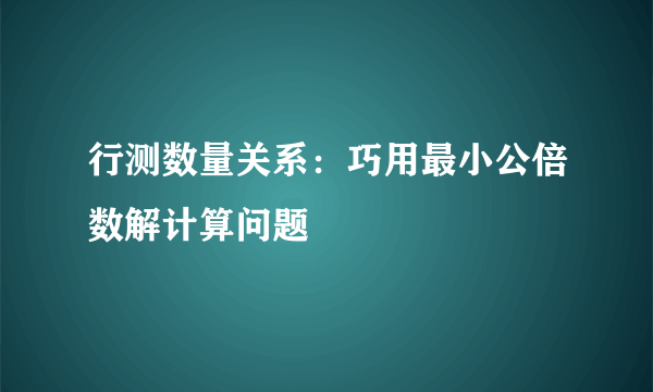 行测数量关系：巧用最小公倍数解计算问题