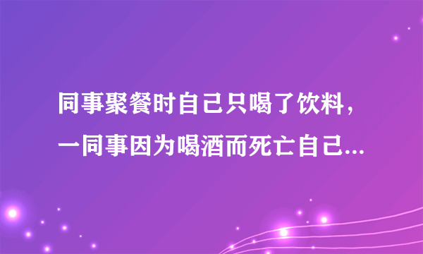 同事聚餐时自己只喝了饮料，一同事因为喝酒而死亡自己需要赔偿吗