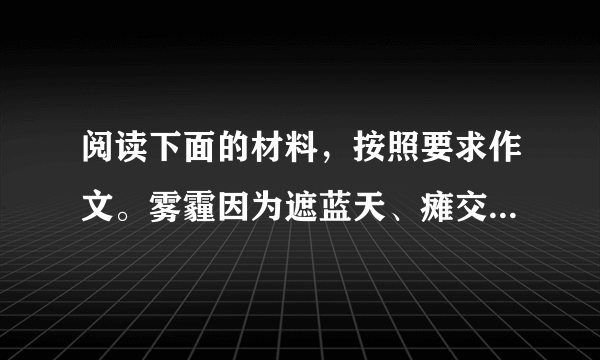 阅读下面的材料，按照要求作文。雾霾因为遮蓝天、瘫交通、毁健康等恶行而成为了全民公敌，人人恨不得逐之于国门之外。而“人民网河南分网”在2013年12月9日以《盘点雾霾带来的五大意外收获让中国人更团结》为通栏标题，又在大赞“雾霾带来的五大意外收获”。看来，现实生活中，面对新问题、新事物，要探求清楚其本质所在，并不容易。请结合你的体验和感悟，自选角度，自拟题目，自选文体(诗歌除外)，写一篇不少于800字的文章。不得套作，不得抄袭。