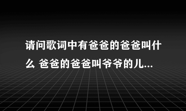 请问歌词中有爸爸的爸爸叫什么 爸爸的爸爸叫爷爷的儿歌歌名是什么