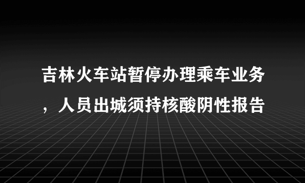 吉林火车站暂停办理乘车业务，人员出城须持核酸阴性报告