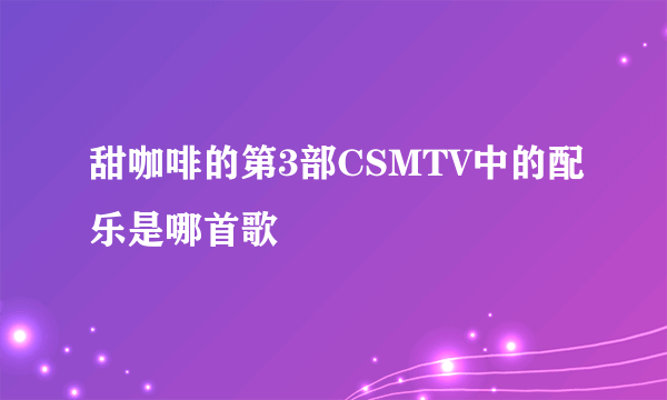 甜咖啡的第3部CSMTV中的配乐是哪首歌