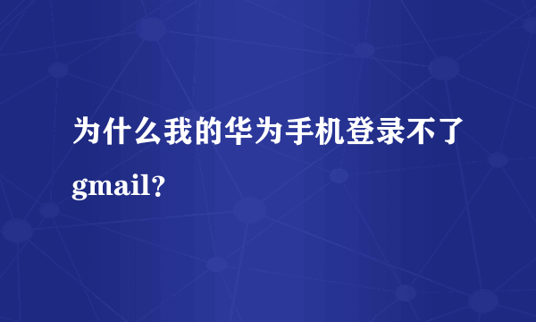 为什么我的华为手机登录不了gmail？